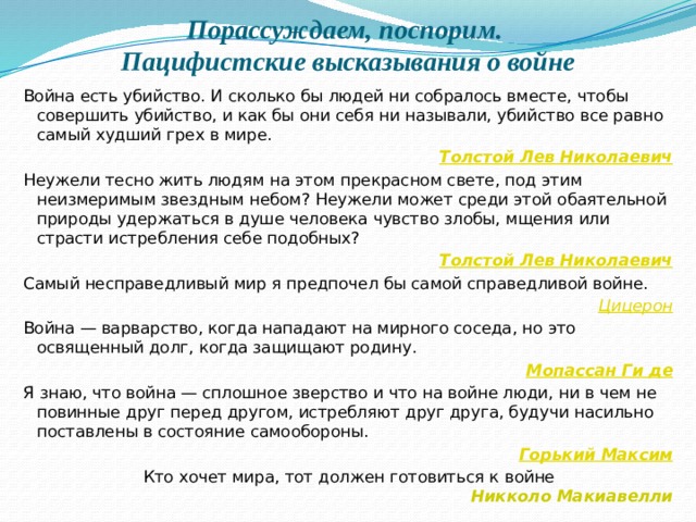 Порассуждаем, поспорим.  Пацифистские высказывания о войне Война есть убийство. И сколько бы людей ни собралось вместе, чтобы совершить убийство, и как бы они себя ни называли, убийство все равно самый худший грех в мире.    Толстой Лев Николаевич Неужели тесно жить людям на этом прекрасном свете, под этим неизмеримым звездным небом? Неужели может среди этой обаятельной природы удержаться в душе человека чувство злобы, мщения или страсти истребления себе подобных?   Толстой Лев Николаевич Самый несправедливый мир я предпочел бы самой справедливой войне.   Цицерон Война — варварство, когда нападают на мирного соседа, но это освященный долг, когда защищают родину.    Мопассан Ги де Я знаю, что война — сплошное зверство и что на войне люди, ни в чем не повинные друг перед другом, истребляют друг друга, будучи насильно поставлены в состояние самообороны.    Горький Максим Кто хочет мира, тот должен готовиться к войне  Никколо Макиавелли  