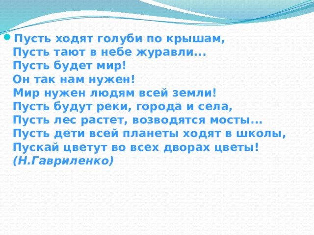 Пусть ходят голуби по крышам,   Пусть тают в небе журавли...   Пусть будет мир!   Он так нам нужен!   Мир нужен людям всей земли!  Пусть будут реки, города и села,   Пусть лес растет, возводятся мосты...   Пусть дети всей планеты ходят в школы,   Пускай цветут во всех дворах цветы!  (Н.Гавриленко) 