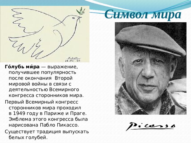 Символ мира Го́лубь ми́ра  — выражение, получившее популярность после окончания  Второй мировой войны в связи с деятельностью Всемирного конгресса сторонников мира. Первый Всемирный конгресс сторонников мира проходил в 1949 году в Париже и Праге. Эмблема этого конгресса была нарисована Пабло Пикассо. Существует традиция выпускать белых голубей. 