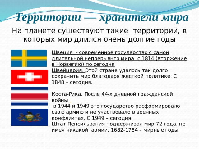 Территории — хранители мира На планете существуют такие  территории, в которых мир длился очень долгие годы Швеция - современное государство с самой длительной непрерывнго мира с 1814 (вторжение в Норвегию) по сегодня Швейцария. Этой стране удалось так долго сохранить мир благодаря жесткой политике. С 1848 – сегодня. Коста-Рика. После 44-х дневной гражданской войны   в 1944 и 1949 это государство расформировало свою армию и не участвовало в военных конфликтах. С 1949 – сегодня. Штат Пенсильвания поддерживал мир 72 года, не имея никакой  армии. 1682-1754 – мирные годы  
