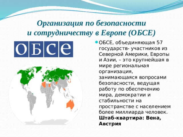 Организация по безопасности  и сотрудничеству в Европе (ОБСЕ) ОБСЕ, объединяющая 57 государств- участников из Северной Америки, Европы и Азии, – это крупнейшая в мире региональная организация, занимающаяся вопросами безопасности, ведущая работу по обеспечению мира, демократии и стабильности на пространстве с населением более миллиарда человек. Штаб-квартира: Вена, Австрия 