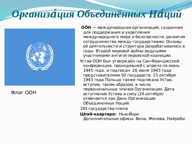 Организа́ция Объединённых На́ций   ОО́Н  — международная организация, созданная для поддержания и укрепления международного мира и безопасности, развития сотрудничества между государствами. Основы её деятельности и структура разрабатывались в годы  Второй мировой войны ведущими участниками антигитлеровской коалиции. Устав ООН был утверждён на Сан-Францисской конференции, проходившей с апреля по июнь 1945 года, и подписан  26 июня 1945 года представителями 50 государств. 15 октября 1945 года Польша также подписала Устав, вступив, таким образом, в число первоначальных членов Организации. Дата вступления Устава в силу (24 октября) отмечается как День Организации Объединенных Наций. 193 государства-члена Штаб-квартира:   Нью-Йорк  Дополнительные офисы: Вена, Женева, Найроби     Флаг ООН 