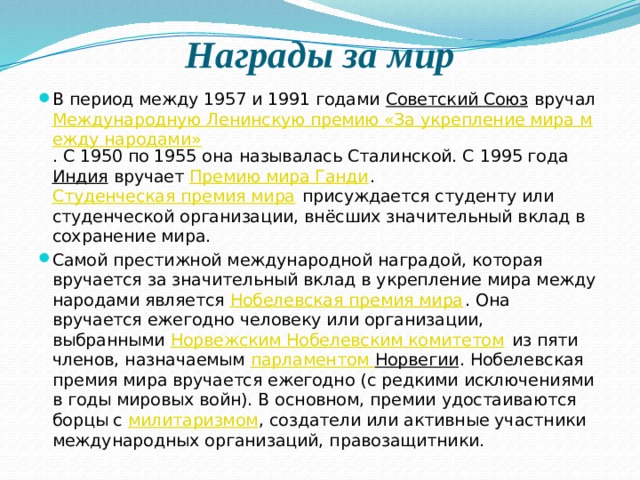 Награды за мир В период между 1957 и 1991 годами  Советский Союз  вручал  Международную Ленинскую премию «За укрепление мира между народами» . С 1950 по 1955 она называлась Сталинской. С 1995 года  Индия  вручает  Премию мира Ганди .  Студенческая премия мира  присуждается студенту или студенческой организации, внёсших значительный вклад в сохранение мира. Самой престижной международной наградой, которая вручается за значительный вклад в укрепление мира между народами является  Нобелевская премия мира . Она вручается ежегодно человеку или организации, выбранными  Норвежским Нобелевским комитетом  из пяти членов, назначаемым парламентом Норвегии . Нобелевская премия мира вручается ежегодно (с редкими исключениями в годы мировых войн). В основном, премии удостаиваются борцы с  милитаризмом , создатели или активные участники международных организаций, правозащитники. 
