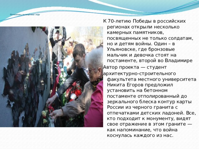  Памятники, посвящённые миру К 70-летию Победы в российских регионах открыли несколько камерных памятников, посвященных не только солдатам, но и детям войны. Один – в Ульяновске, где бронзовые мальчик и девочка стоят на постаменте, второй во Владимире Автор проекта — студент архитектурно-строительного факультета местного университета Никита Егоров предложил установить на бетонном постаменте отполированный до зеркального блеска контур карты России из черного гранита с отпечатками детских ладоней. Все, кто подходит к монументу, видят свое отражение в этом граните — как напоминание, что война коснулась каждого из нас. 
