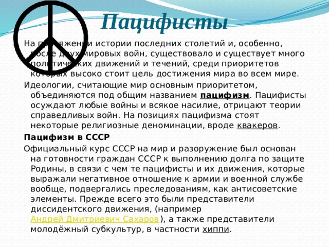 Пацифисты На протяжении истории последних столетий и, особенно, после двух мировых войн, существовало и существует много политических движений и течений, среди приоритетов которых высоко стоит цель достижения мира во всем мире. Идеологии, считающие мир основным приоритетом, объединяются под общим названием  пацифизм . Пацифисты осуждают любые войны и всякое насилие, отрицают теории справедливых войн. На позициях пацифизма стоят некоторые религиозные деноминации, вроде  квакеров . Пацифизм в СССР Официальный курс СССР на мир и разоружение был основан на готовности граждан СССР к выполнению долга по защите Родины, в связи с чем те пацифисты и их движения, которые выражали негативное отношение к армии и военной службе вообще, подвергались преследованиям, как антисоветские элементы. Прежде всего это были представители диссидентского движения, (например  Андрей Дмитриевич Сахаров ), а также представители молодёжный субкультур, в частности  хиппи . 