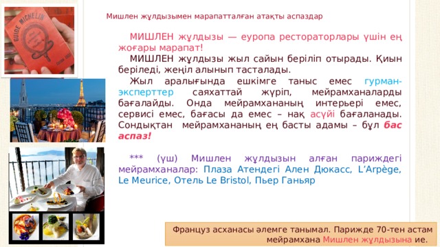 Вставка рисунка Мишлен жұлдызымен марапатталған атақты аспаздар МИШЛЕН жұлдызы — еуропа рестораторлары үшін ең жоғары марапат! МИШЛЕН жұлдызы жыл сайын беріліп отырады. Қиын беріледі, жеңіл алынып тасталады. Жыл аралығында ешкімге таныс емес гурман-эксперттер саяхаттай жүріп, мейрамханаларды бағалайды. Онда мейрамхананың интерьері емес, сервисі емес, бағасы да емес – нақ асүйі бағаланады. Сондықтан мейрамхананың ең басты адамы – бұл бас аспаз! *** (үш) Мишлен жұлдызын алған париждегі мейрамханалар: Плаза Атендегі Ален Дюкасс, L’Arpège, Le Meurice, Отель Le Bristol, Пьер Ганьяр  Француз асханасы әлемге танымал. Парижде 70-тен астам мейрамхана Мишлен жұлдызына ие.  
