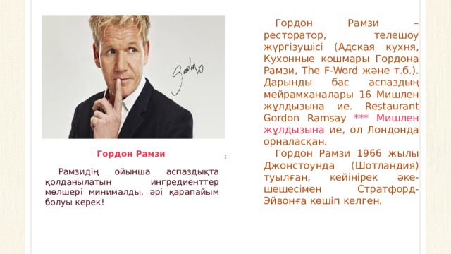 Гордон Рамзи – ресторатор, телешоу жүргізушісі (Адская кухня, Кухонные кошмары Гордона Рамзи, The F-Word және т.б.). Дарынды бас аспаздың мейрамханалары 16 Мишлен жұлдызына ие. Restaurant Gordon Ramsay *** Мишлен жұлдызына ие, ол Лондонда орналасқан. Гордон Рамзи 1966 жылы Джонстоунда (Шотландия) туылған, кейінірек әке-шешесімен Стратфорд-Эйвонға көшіп келген.  :   Гордон Рамзи Рамзидің ойынша аспаздықта қолданылатын ингредиенттер мөлшері минималды, әрі қарапайым болуы керек!  