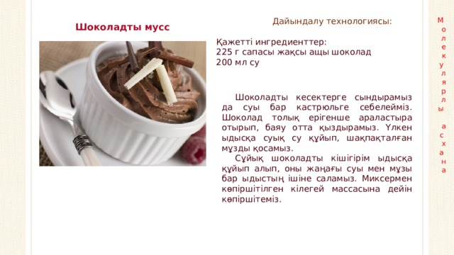 Дайындалу технологиясы: М  о  л  е  к  у  л  я  р  л  ы   а  с  х  а  н  а Шоколадты мусс Қажетті ингредиенттер: 225 г сапасы жақсы ащы шоколад 200 мл су Шоколадты кесектерге сындырамыз да суы бар кастрюльге себелейміз. Шоколад толық ерігенше араластыра отырып, баяу отта қыздырамыз. Үлкен ыдысқа суық су құйып, шақпақталған мұзды қосамыз. Сұйық шоколадты кішігірім ыдысқа құйып алып, оны жаңағы суы мен мұзы бар ыдыстың ішіне саламыз. Миксермен көпіршітілген кілегей массасына дейін көпіршітеміз.  