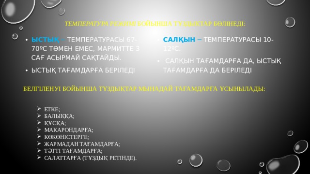 Температура режимі бойынша Тұздықтар бөлінеді:   ыстық ─ температурасы 67-70ºС төмен емес, мармитте 3 сағ асырмай сақтайды. ыстық тағамдарға беріледі салқын ─ температурасы 10-12ºС.  салқын тағамдарға да, ыстық тағамдарға да беріледі БЕЛГІЛЕНУІ БОЙЫНША ТҰЗДЫҚТАР МЫНАДАЙ ТАҒАМДАРҒА ҰСЫНЫЛАДЫ: ЕТКЕ; БАЛЫҚҚА; ҚҰСҚА; МАКАРОНДАРҒА; КӨКӨНІСТЕРГЕ; ЖАРМАДАН ТАҒАМДАРҒА; ТӘТТІ ТАҒАМДАРҒА; САЛАТТАРҒА (ТҰЗДЫҚ РЕТІНДЕ). 