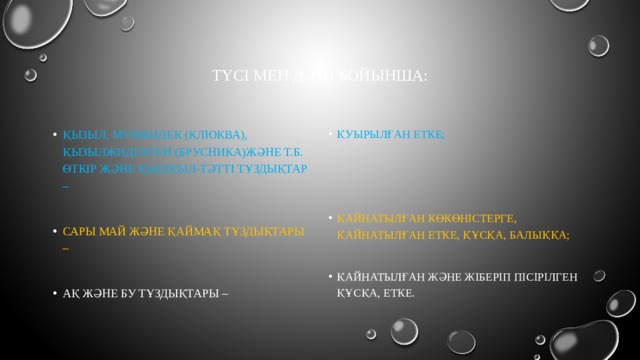Түсі мен дәмі бойынша: Қызыл, мүкжидек (клюква), Қызылжидектен (брусника)және т.б. Өткір және қышқыл-тәтті тұздықтар – Қуырылған етке; Сары май және қаймақ тұздықтары – Ақ және бу тұздықтары – Қайнатылған көкөністерге, қайнатылған етке, құсқа, балыққа; Қайнатылған және жіберіп пісірілген құсқа, етке. 