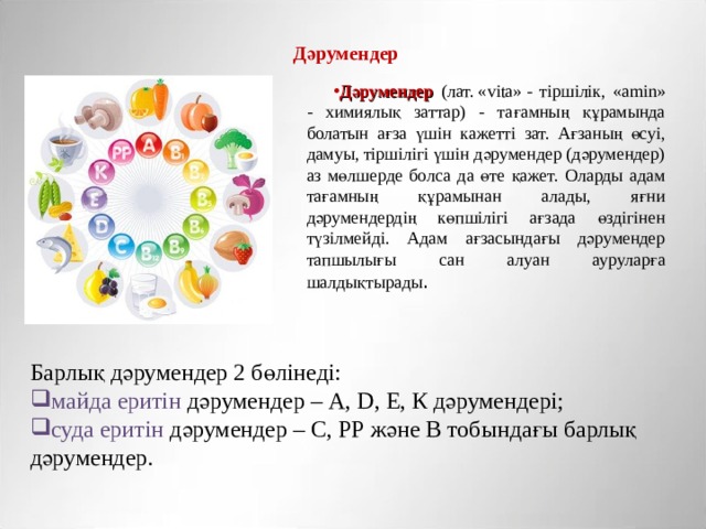 Дәрумендер  Дәрумендер (лат. « v і t а» - тіршілік, «а min» - химиялық заттар) - тағамның құрамында болатын ағза үшін кажетті зат. Ағзаның өсуі, дамуы, тіршілігі үшін дәрумендер (дәрумендер) аз мөлшерде болса да өте қажет. Оларды адам тағамның құрамынан алады, яғни дәрумендердің көпшілігі ағзада өздігінен түзілмейді. Адам ағзасындағы дәрумендер тапшылығы сан алуан ауруларға шалдықтырады . Барлық дәрумендер 2 бөлінеді: майда  еритін дәрумендер – А, D, Е, К дәрумендері; суда еритін дәрумендер – С, РР және В тобындағы барлық дәрумендер. 