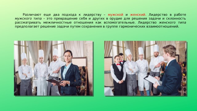 Различают еще два подхода к лидерству – мужской и женский. Лидерство в работе мужского типа – это превращение себя и других в орудие для решения задачи и склонность рассматривать межличностные отношения как вспомогательные. Лидерство женского типа предполагает решение задачи путем сохранения в группе гармонических взаимоотношений. 