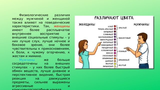 Физиологические различия между мужчиной и женщиной также влияют на поведенческие характеристики. Так, женщины имеют более расплывчатое внутреннее восприятие и внешние социальные стимулы – у них лучше слух, лучше ночное и боковое зрение, они более чувствительны к прикосновениям, к боли, к чужому огорчению, к жестам и мимике. Мужчины же больше сосредоточены на внешних стимулах – у них более быстрый обмен веществ, лучше дневное и перспективное видение, быстрая реакция на движущиеся предметы, сильнее выражены агрессивные и конкурентоспособные начала. 
