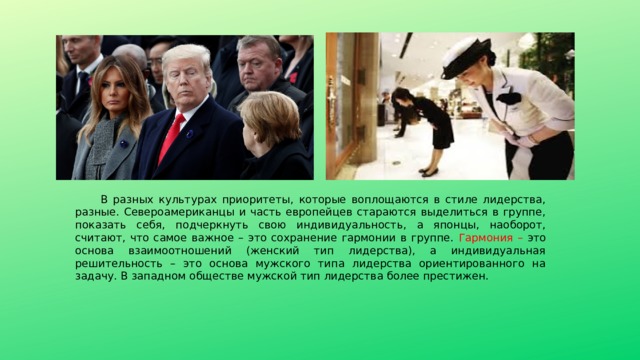 В разных культурах приоритеты, которые воплощаются в стиле лидерства, разные. Североамериканцы и часть европейцев стараются выделиться в группе, показать себя, подчеркнуть свою индивидуальность, а японцы, наоборот, считают, что самое важное – это сохранение гармонии в группе. Гармония – это основа взаимоотношений (женский тип лидерства), а индивидуальная решительность – это основа мужского типа лидерства ориентированного на задачу. В западном обществе мужской тип лидерства более престижен. 