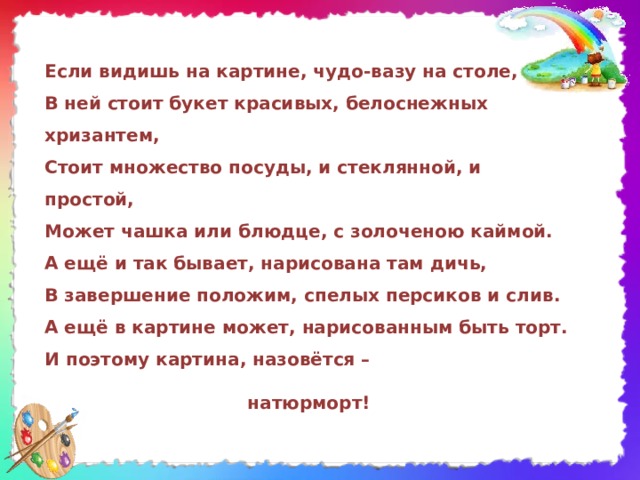 Если видишь на картине, чудо-вазу на столе,  В ней стоит букет красивых, белоснежных хризантем,  Стоит множество посуды, и стеклянной, и простой,  Может чашка или блюдце, с золоченою каймой.  А ещё и так бывает, нарисована там дичь,  В завершение положим, спелых персиков и слив.  А ещё в картине может, нарисованным быть торт.  И поэтому картина, назовётся –  натюрморт! 