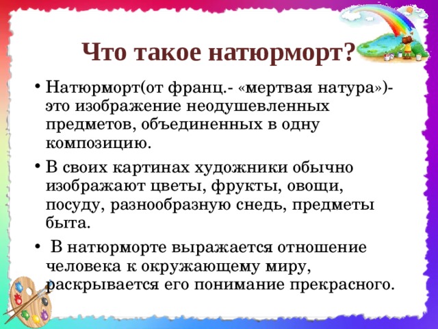 Что такое натюрморт? Натюрморт(от франц.- «мертвая натура»)-это изображение неодушевленных предметов, объединенных в одну композицию. В своих картинах художники обычно изображают цветы, фрукты, овощи, посуду, разнообразную снедь, предметы быта.  В натюрморте выражается отношение человека к окружающему миру, раскрывается его понимание прекрасного.  