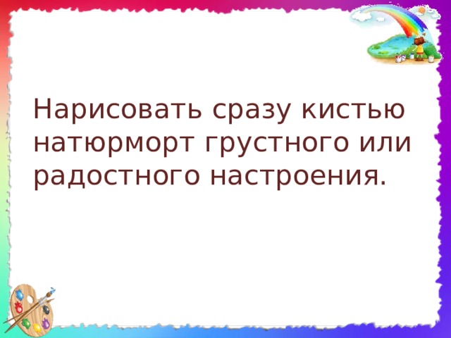 Нарисовать сразу кистью натюрморт грустного или радостного настроения. 