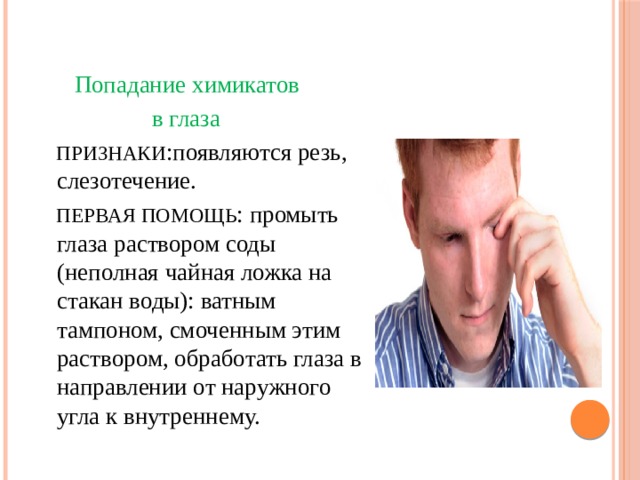  Попадание химикатов  в глаза  ПРИЗНАКИ :появляются резь, слезотечение.  ПЕРВАЯ ПОМОЩЬ : промыть глаза раствором соды (неполная чайная ложка на стакан воды): ватным тампоном, смоченным этим раствором, обработать глаза в направлении от наружного угла к внутреннему. 