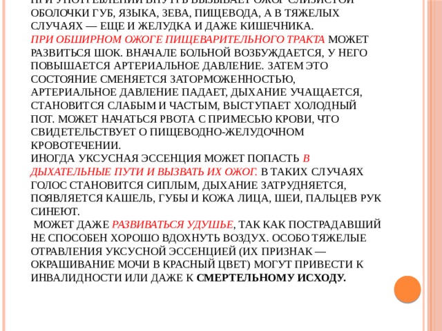   УКСУСНАЯ ЭССЕНЦИЯ    при употреблении внутрь вызывает ожог слизистой оболочки губ, языка, зева, пищевода, а в тяжелых случаях — еще и желудка и даже кишечника.  При обширном ожоге пищеварительного тракта может развиться шок. Вначале больной возбуждается, у него повышается артериальное давление. Затем это состояние сменяется заторможенностью, артериальное давление падает, дыхание учащается, становится слабым и частым, выступает холодный пот. Может начаться рвота с примесью крови, что свидетельствует о пищеводно-желудочном кровотечении.  Иногда уксусная эссенция может попасть в дыхательные пути и вызвать их ожог. В таких случаях голос становится сиплым, дыхание затрудняется, появляется кашель, губы и кожа лица, шеи, пальцев рук синеют.  Может даже развиваться удушье , так как пострадавший не способен хорошо вдохнуть воздух. Особо тяжелые отравления уксусной эссенцией (их признак — окрашивание мочи в красный цвет) могут привести к инвалидности или даже к смертельному исходу.   