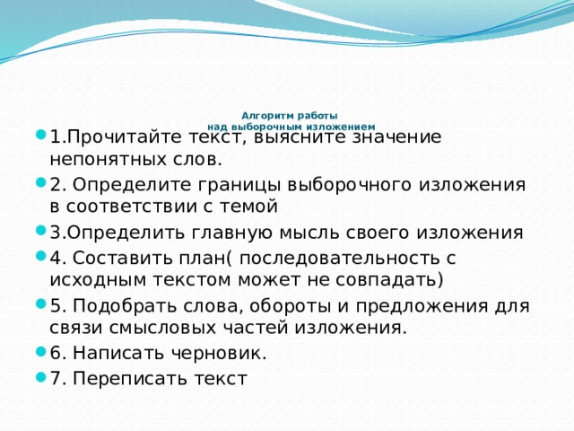    Алгоритм работы  над выборочным изложением   1.Прочитайте текст, выясните значение непонятных слов. 2. Определите границы выборочного изложения в соответствии с темой 3.Определить главную мысль своего изложения 4. Составить план( последовательность с исходным текстом может не совпадать) 5. Подобрать слова, обороты и предложения для связи смысловых частей изложения. 6. Написать черновик. 7. Переписать текст 