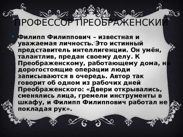 ПРОФЕССОР ПРЕОБРАЖЕНСКИЙ Филипп Филиппович – известная и уважаемая личность. Это истинный представитель интеллигенции. Он умён, талантлив, предан своему делу. К Преображенскому, работающему дома, на дорогостоящие операции люди записываются в очередь. Автор так говорит об одном из рабочих дней Преображенского: «Двери открывались, сменялись лица, гремели инструменты в шкафу, и Филипп Филиппович работал не покладая рук».   