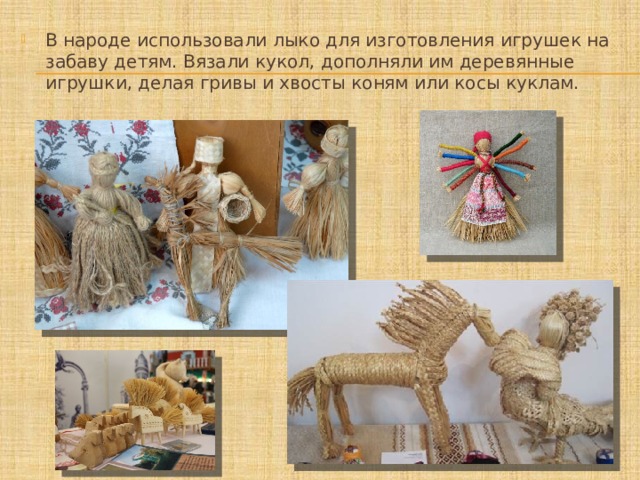В народе использовали лыко для изготовления игрушек на забаву детям. Вязали кукол, дополняли им деревянные игрушки, делая гривы и хвосты коням или косы куклам. 