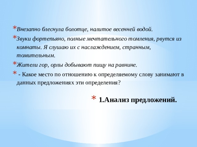 Внезапно блеснула болотце, налитое весенней водой. Звуки фортепьяно, полные мечтательного томления, рвутся из комнаты. Я слушаю их с наслаждением, странным, томительным. Жители гор, орлы добывают пищу на равнине.  - Какое место по отношению к определяемому слову занимают в данных предложениях эти определения? 1.Анализ предложений.   