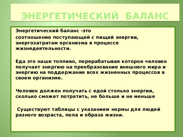 Энергетический баланс Энергетический баланс -это соотношение поступающей с пищей энергии, энергозатратам организма в процессе жизнедеятельности.  Еда это наше топливо, перерабатывая которое человек получает энергию на преобразование внешнего мира и энергию на  поддержание всех жизненных процессов в своем организме.  Человек должен получать с едой столько энергии, сколько сможет потратить, не больше и не меньше   Существуют таблицы с указанием нормы для людей разного возраста, пола и образа жизни.   
