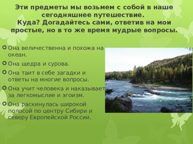 Эти предметы мы возьмем с собой в наше сегодняшнее путешествие.  Куда? Догадайтесь сами, ответив на мои простые, но в то же время мудрые вопросы. Она величественна и похожа на океан. Она щедра и сурова. Она таит в себе загадки и ответы на многие вопросы. Она учит человека и наказывает за легкомыслие и эгоизм. Она раскинулась широкой полосой по центру Сибири и северу Европейской России. 