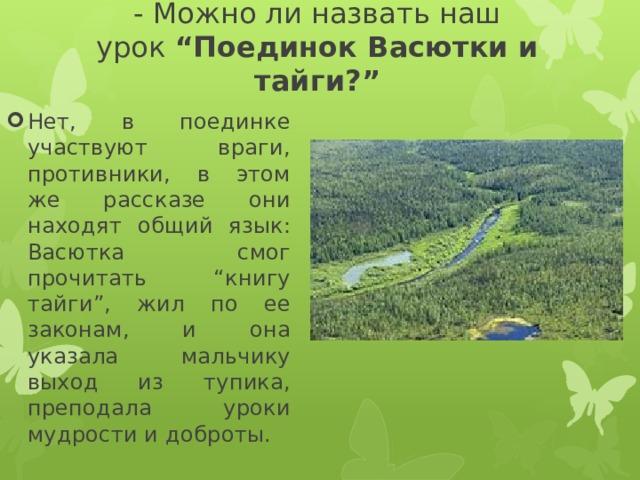 - Можно ли назвать наш урок  “Поединок Васютки и тайги?” Нет, в поединке участвуют враги, противники, в этом же рассказе они находят общий язык: Васютка смог прочитать “книгу тайги”, жил по ее законам, и она указала мальчику выход из тупика, преподала уроки мудрости и доброты. 