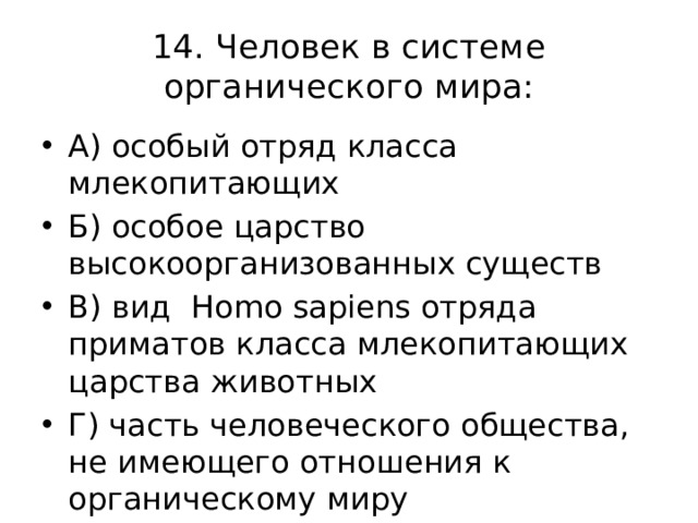 14. Человек в системе органического мира: А) особый отряд класса млекопитающих Б) особое царство высокоорганизованных существ В) вид Homo sapiens отряда приматов класса млекопитающих царства животных Г) часть человеческого общества, не имеющего отношения к органическому миру 