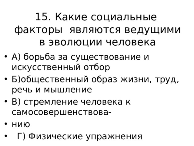 15. Какие социальные факторы являются ведущими в эволюции человека А) борьба за существование и искусственный отбор Б)общественный образ жизни, труд, речь и мышление В) стремление человека к самосовершенствова- нию  Г) Физические упражнения 