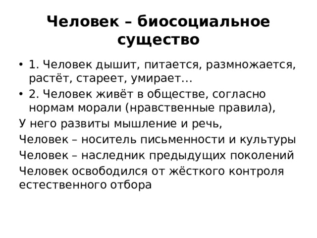 Человек – биосоциальное существо 1. Человек дышит, питается, размножается, растёт, стареет, умирает… 2. Человек живёт в обществе, согласно нормам морали (нравственные правила), У него развиты мышление и речь, Человек – носитель письменности и культуры Человек – наследник предыдущих поколений Человек освободился от жёсткого контроля естественного отбора 