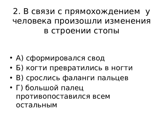 2. В связи с прямохождением у человека произошли изменения в строении стопы А) сформировался свод Б) когти превратились в ногти В) срослись фаланги пальцев Г) большой палец противопоставился всем остальным 