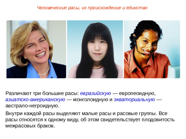 Человеческие расы, их происхождение и единство Различают три большие расы: евразийскую — европеоидную, азиатско-американскую — монголоидную и экваториальную — австрало-негроидную. Внутри каждой расы выделяют малые расы и расовые группы. Все расы относятся к одному виду, об этом свидетельствует плодовитость межрасовых браков.  