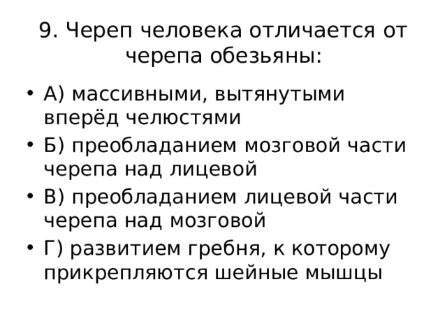 9. Череп человека отличается от черепа обезьяны: А) массивными, вытянутыми вперёд челюстями Б) преобладанием мозговой части черепа над лицевой В) преобладанием лицевой части черепа над мозговой Г) развитием гребня, к которому прикрепляются шейные мышцы 