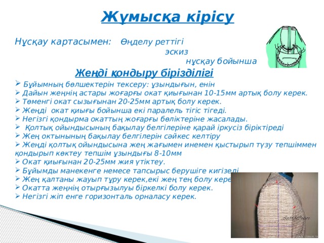 Жұмысқа кірісу  Нұсқау картасымен: Өңделу реттігі  эскиз  нұсқау бойынша  Жеңді қондыру бірізділігі  Бұйымның бөлшектерін тексеру: ұзындығын, енін  Дайын жеңнің астары жоғарғы окат қиығынан 10-15мм артық болу керек.  Төменгі окат сызығынан 20-25мм артық болу керек.  Жеңді окат қиығы бойынша екі паралель тігіс тігеді.  Негізгі қондырма окаттың жоғарғы бөліктеріне жасалады.  Қолтық ойындысының бақылау белгілеріне қарай іркусіз біріктіреді  Жең октынының бақылау белгілерін сәйкес келтіру  Жеңді қолтық ойындысына жең жағымен инемен қыстырып түзу тепшіммен қондырып көктеу тепшім ұзындығы 8-10мм  Окат қиығынан 20-25мм жия үтіктеу.  Бұйымды манекенге немесе тапсырыс берушіге кигізеді.  Жең қалтаны жауып тұру керек,екі жең тең болу керек.  Окатта жеңнің отырғызылуы біркелкі болу керек.  Негізгі жіп енге горизонталь орналасу керек.   