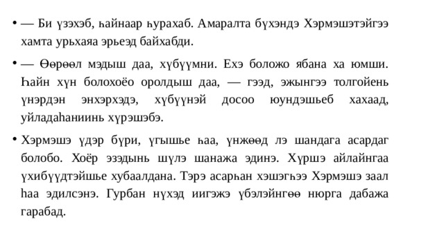 — Би үзэхэб, һайнаар һурахаб. Амаралта бүхэндэ Хэрмэшэтэйгээ хамта урьхаяа эрьеэд байхабди. — Өөрөөл мэдыш даа, хүбүүмни. Ехэ боложо ябана ха юмши. Һа йн хүн болохоёо оролды ш даа, — гээ д, эжынгээ толгойень үнэрдэн э н хэрхэдэ, хүбүүнэй досоо юундэшьеб хаха ад, уйладаhаниинь хүрэшэбэ. Хэрмэшэ үдэр бүри, үгышье һа а, үнжөө д л э шандаг а асардаг болобо. Хоёр эзэдынь шүлэ шанажа эдинэ. Хүрш э ай лайнгаа ү хи бүүдтэйшье хубаалдана. Тэрэ асарһан хэшэгһээ Хэрмэшэ заал hа а э ди лсэнэ. Гурба н нүхэд и и гэжэ үбэлэйнгөө нюрга дабажа гарабад. 