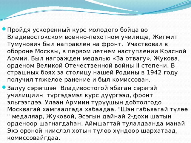 Пройдя ускоренный курс молодого бойца во Владивостокском военно-пехотном училище, Жигмит Тумунович был направлен на фронт.  Участвовал в обороне Москвы, в первом летнем наступлении Красной Армии. Был награжден медалью «За отвагу», Жукова, орденом Великой Отечественной войны II степени. В страшных боях за столицу нашей Родины в 1942 году получил тяжелое ранение и был комиссован. 3алуу сэрэгшэн  Владивостогой ябаган сэрэгэй училищиин  түргэдэмэл курс дүүргээд, фронт эльгээгдээ. Улаан Армиин түрүүшын добтолгодо Москвагай хамгаалгада хабаадаа. 