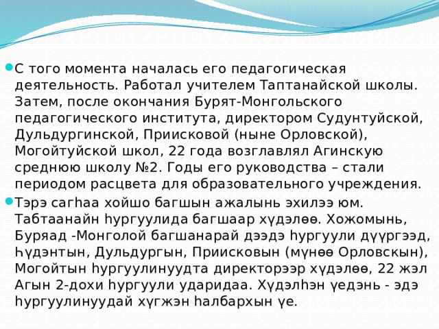 С того момента началась его педагогическая деятельность. Работал учителем Таптанайской школы. Затем, после окончания Бурят-Монгольского педагогического института, директором Судунтуйской, Дульдургинской, Приисковой (ныне Орловской), Могойтуйской школ, 22 года возглавлял Агинскую среднюю школу №2. Годы его руководства – стали периодом расцвета для образовательного учреждения. Тэрэ сагһаа хойшо багшын ажалынь эхилээ юм. Табтаанайн һургуулида багшаар хүдэлөө. Хожомынь, Буряад -Монголой багшанарай дээдэ һургуули дүүргээд, Һүдэнтын, Дульдургын, Приисковын (мүнөө Орловскын), Могойтын һургуулинуудта директорээр хүдэлөө, 22 жэл Агын 2-дохи һургуули ударидаа. Хүдэлһэн үедэнь - эдэ һургуулинуудай хүгжэн һалбархын үе. 