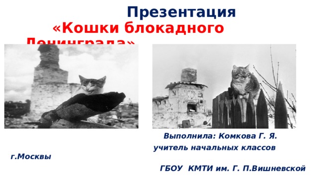  Презентация   «Кошки блокадного Ленинграда»  Выполнила: Комкова Г. Я.  учитель начальных классов г.Москвы  ГБОУ КМТИ им. Г. П.Вишневской 