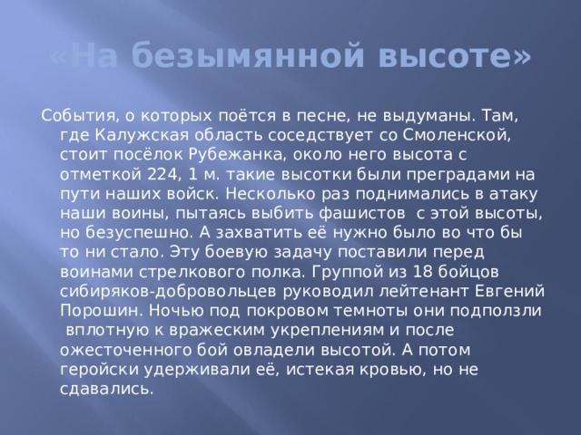 «На безымянной высоте» События, о которых поётся в песне, не выдуманы. Там, где Калужская область соседствует со Смоленской, стоит посёлок Рубежанка, около него высота с отметкой 224, 1 м. такие высотки были преградами на пути наших войск. Несколько раз поднимались в атаку наши воины, пытаясь выбить фашистов с этой высоты, но безуспешно. А захватить её нужно было во что бы то ни стало. Эту боевую задачу поставили перед воинами стрелкового полка. Группой из 18 бойцов сибиряков-добровольцев руководил лейтенант Евгений Порошин. Ночью под покровом темноты они подползли вплотную к вражеским укреплениям и после ожесточенного бой овладели высотой. А потом геройски удерживали её, истекая кровью, но не сдавались. 