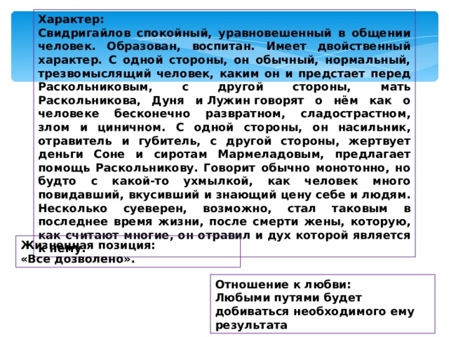 Характер: Свидригайлов спокойный, уравновешенный в общении человек. Образован, воспитан. Имеет двойственный характер. С одной стороны, он обычный, нормальный, трезвомыслящий человек, каким он и предстает перед Раскольниковым, с другой стороны, мать Раскольникова, Дуня и Лужин говорят о нём как о человеке бесконечно развратном, сладострастном, злом и циничном. С одной стороны, он насильник, отравитель и губитель, с другой стороны, жертвует деньги Соне и сиротам Мармеладовым, предлагает помощь Раскольникову. Говорит обычно монотонно, но будто с какой-то ухмылкой, как человек много повидавший, вкусивший и знающий цену себе и людям. Несколько суеверен, возможно, стал таковым в последнее время жизни, после смерти жены, которую, как считают многие, он отравил и дух которой является к нему. Жизненная позиция: «Все дозволено». Отношение к любви: Любыми путями будет добиваться необходимого ему результата 