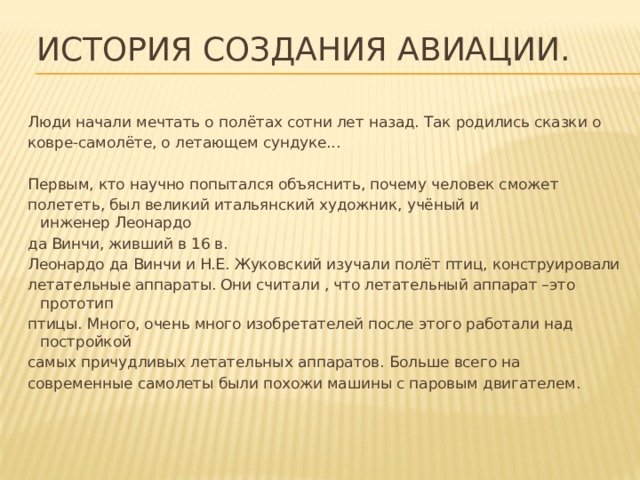 История создания авиации. Люди начали мечтать о полётах сотни лет назад. Так родились сказки о ковре-самолёте, о летающем сундуке... Первым, кто научно попытался объяснить, почему человек сможет полететь, был великий итальянский художник, учёный и инженер Леонардо да Винчи, живший в 16 в. Леонардо да Винчи и Н.Е. Жуковский изучали полёт птиц, конструировали летательные аппараты. Они считали , что летательный аппарат –это прототип птицы. Много, очень много изобретателей после этого работали над постройкой самых причудливых летательных аппаратов. Больше всего на современные самолеты были похожи машины с паровым двигателем. 