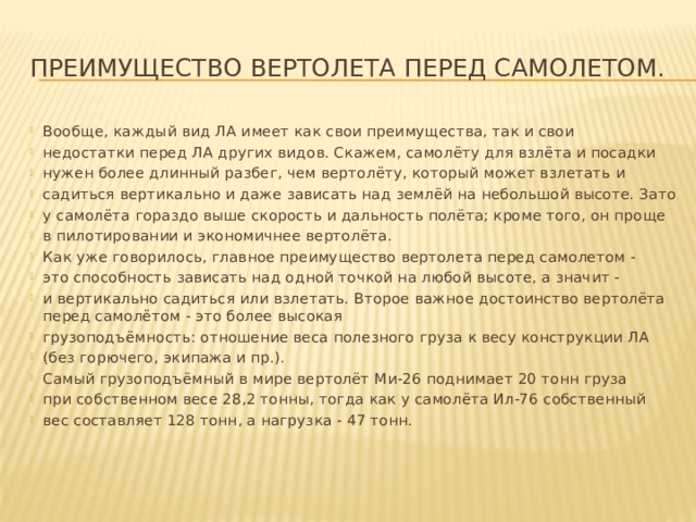 Преимущество вертолета перед самолетом. Вообще, каждый вид ЛА имеет как свои преимущества, так и свои недостатки перед ЛА других видов. Скажем, самолёту для взлёта и посадки нужен более длинный разбег, чем вертолёту, который может взлетать и садиться вертикально и даже зависать над землёй на небольшой высоте. Зато у самолёта гораздо выше скорость и дальность полёта; кроме того, он проще в пилотировании и экономичнее вертолёта. Как уже говорилось, главное преимущество вертолета перед самолетом - это способность зависать над одной точкой на любой высоте, а значит - и вертикально садиться или взлетать. Второе важное достоинство вертолёта перед самолётом - это более высокая грузоподъёмность: отношение веса полезного груза к весу конструкции ЛА (без горючего, экипажа и пр.). Самый грузоподъёмный в мире вертолёт Ми-26 поднимает 20 тонн груза при собственном весе 28,2 тонны, тогда как у самолёта Ил-76 собственный вес составляет 128 тонн, а нагрузка - 47 тонн. 
