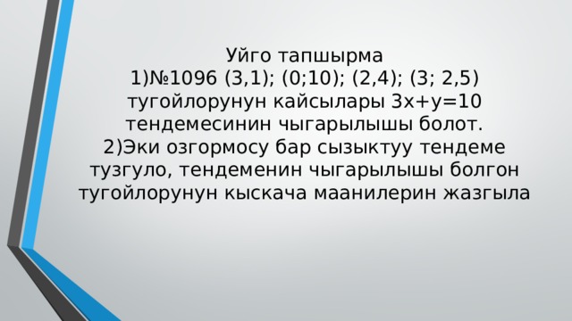 Уйго тапшырма  1)№1096 (3,1); (0;10); (2,4); (3; 2,5) тугойлорунун кайсылары 3x+y=10 тендемесинин чыгарылышы болот.  2)Эки озгормосу бар сызыктуу тендеме тузгуло, тендеменин чыгарылышы болгон тугойлорунун кыскача маанилерин жазгыла 