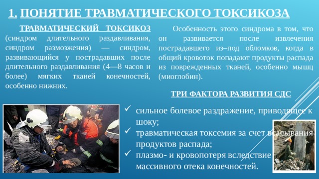 1.  ПОНЯТИЕ ТРАВМАТИЧЕСКОГО ТОКСИКОЗА ТРАВМАТИЧЕСКИЙ ТОКСИКОЗ (синдром длительного раздавливания, синдром размозжения) — синдром, развивающийся у пострадавших после длительного раздавливания (4—8 часов и более) мягких тканей конечностей, особенно нижних. Особенность этого синдрома в том, что он развивается после извлечения пострадавшего из–под обломков, когда в общий кровоток попадают продукты распада из поврежденных тканей, особенно мышц (миоглобин). ТРИ ФАКТОРА РАЗВИТИЯ СДС сильное болевое раздражение, приводящее к шоку; травматическая токсемия за счет всасывания продуктов распада; плазмо- и кровопотеря вследствие массивного отека конечностей. 