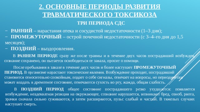 2. ОСНОВНЫЕ ПЕРИОДЫ РАЗВИТИЯ ТРАВМАТИЧЕСКОГО ТОКСИКОЗА ТРИ ПЕРИОДА СДС −  РАННИЙ – нарастания отека и сосудистой недостаточности (1–3 дня); −  ПРОМЕЖУТОЧНЫЙ – острой почечной недостаточности (с 3–4–го дня до 1,5 месяцев); −  ПОЗДНИЙ – выздоровления. В РАННЕМ ПЕРИОДЕ сразу же после травмы и в течение двух часов пострадавший возбужден, сознание сохранено, он пытается освободиться от завала, просит о помощи. После пребывания в завале в течение двух часов и более наступает ПРОМЕЖУТОЧНЫЙ ПЕРИОД. В организме нарастают токсические явления. Возбуждение проходит, пострадавший становится относительно спокойным, подает о себе сигналы, отвечает на вопросы, но периодически может впадать в дремотное состояние, отмечаются сухость во рту, жажда, общая слабость. В ПОЗДНИЙ ПЕРИОД общее состояние пострадавшего резко ухудшается: появляется возбуждение, неадекватная реакция на окружающее, сознание нарушается, возникают бред, озноб, рвота, зрачки сначала сильно суживаются, а затем расширяются, пульс слабый и частый. В тяжелых случаях наступает смерть. 