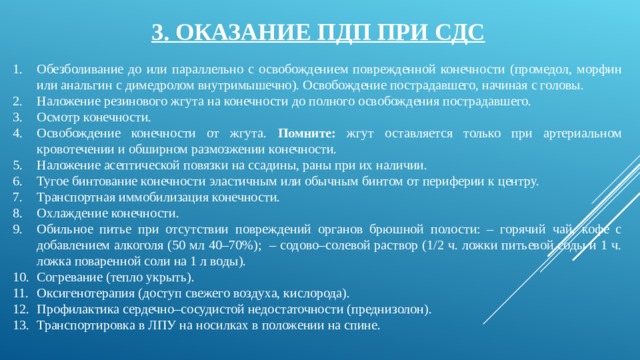 3. ОКАЗАНИЕ ПДП ПРИ СДС Обезболивание до или параллельно с освобождением поврежденной конечности (промедол, морфин или анальгин с димедролом внутримышечно). Освобождение пострадавшего, начиная с головы. Наложение резинового жгута на конечности до полного освобождения пострадавшего. Осмотр конечности. Освобождение конечности от жгута. Помните: жгут оставляется только при артериальном кровотечении и обширном размозжении конечности. Наложение асептической повязки на ссадины, раны при их наличии. Тугое бинтование конечности эластичным или обычным бинтом от периферии к центру. Транспортная иммобилизация конечности. Охлаждение конечности. Обильное питье при отсутствии повреждений органов брюшной полости: – горячий чай, кофе с добавлением алкоголя (50 мл 40–70%); – содово–солевой раствор (1/2 ч. ложки питьевой соды и 1 ч. ложка поваренной соли на 1 л воды). Согревание (тепло укрыть). Оксигенотерапия (доступ свежего воздуха, кислорода). Профилактика сердечно–сосудистой недостаточности (преднизолон). Транспортировка в ЛПУ на носилках в положении на спине. 