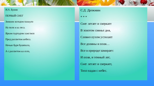 И.А. Бунин С.Д. Дрожжин ПЕРВЫЙ СНЕГ * * * Снег летает и сверкает Зимним холодом пахнуло На поля и на леса. В золотом сиянье дня, Ярким пурпуром зажглися Словно пухом устилает Пред рассветом небеса. Все долины и поля… Ночью буря бушевала, Все в природе замирает: А с рассветом на село, И поля, и темный лес. Снег летает и сверкает, Тихо падая с небес. На поля, на сад пустынный Первым снегом понесло… И сегодня над широкой Белой скатертью полей Мы простились с запоздалой Вереницею гусей. 